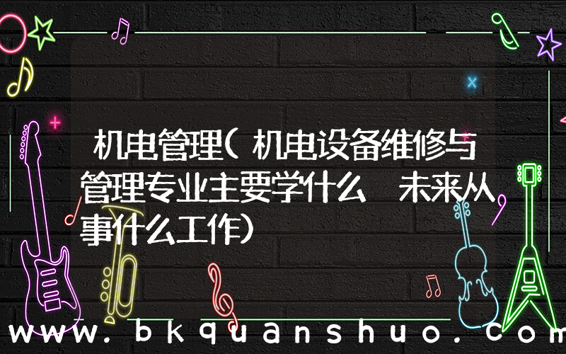 机电管理(机电设备维修与管理专业主要学什么 未来从事什么工作)